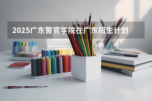 2025广东警官学院在广东招生计划人数一览表
