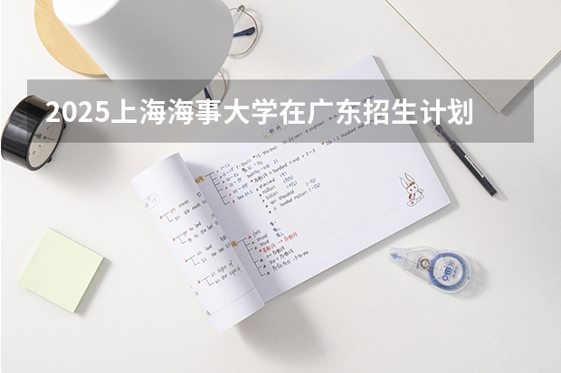 2025上海海事大学在广东招生计划人数一览表
