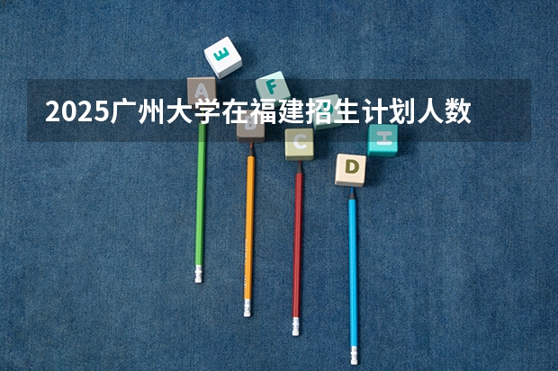 2025广州大学在福建招生计划人数一览表
