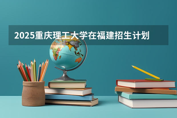 2025重庆理工大学在福建招生计划人数一览表