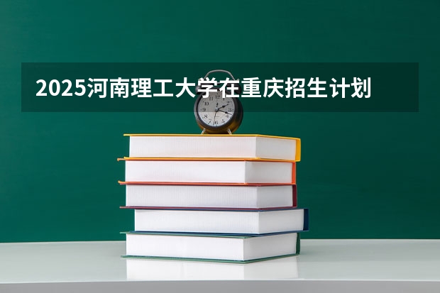 2025河南理工大学在重庆招生计划人数一览表