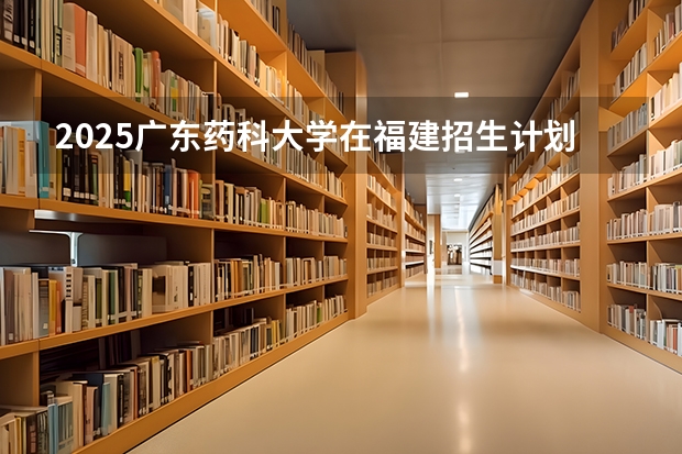 2025广东药科大学在福建招生计划人数一览表