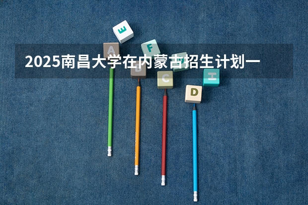 2025南昌大学在内蒙古招生计划一览表