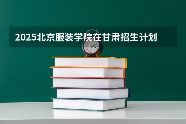 2025北京服装学院在甘肃招生计划一览表