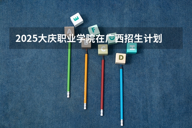 2025大庆职业学院在广西招生计划一览表