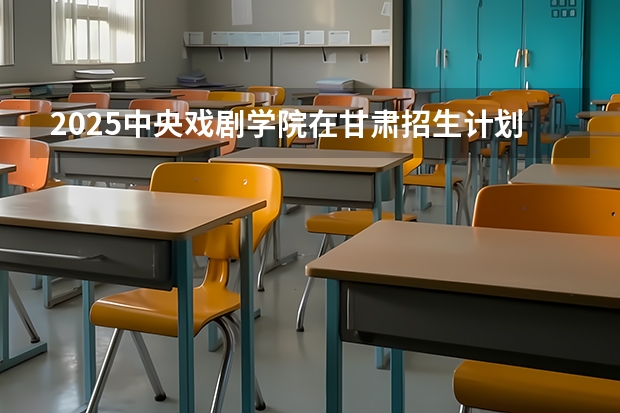 2025中央戏剧学院在甘肃招生计划一览表