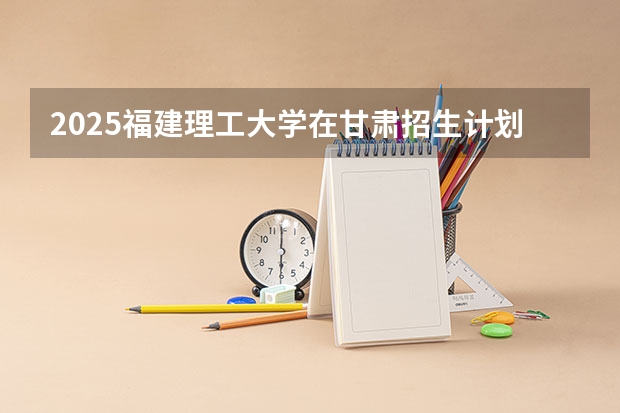 2025福建理工大学在甘肃招生计划一览表