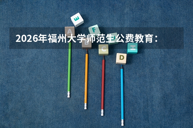 2026年福州大学师范生公费教育：录取条件、履约任教与违约处理