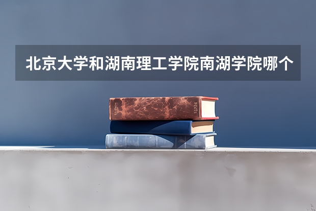 北京大学和湖南理工学院南湖学院哪个好 历年录取分数线对比