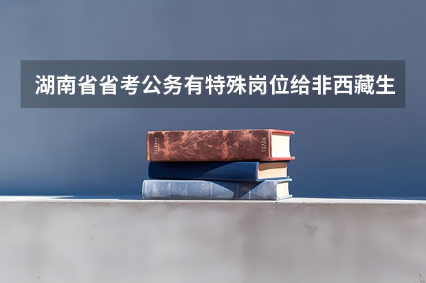 湖南省省考公务有特殊岗位给非西藏生源定向西藏就业期满后报考?(西藏省考进面分数)