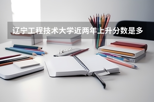 辽宁工程技术大学近两年上升分数是多少（本科）
