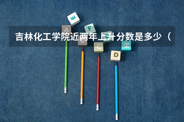 吉林化工学院近两年上升分数是多少（本科）