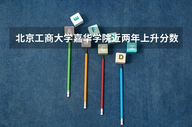 北京工商大学嘉华学院近两年上升分数是多少（本科）