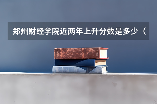 郑州财经学院近两年上升分数是多少（本科）