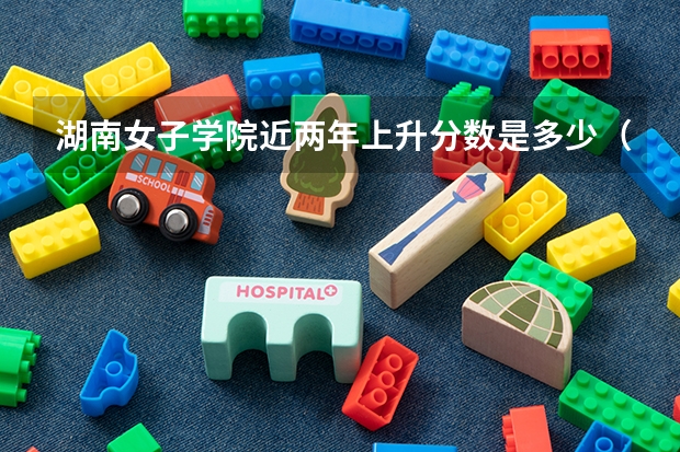 湖南女子学院近两年上升分数是多少（本科）