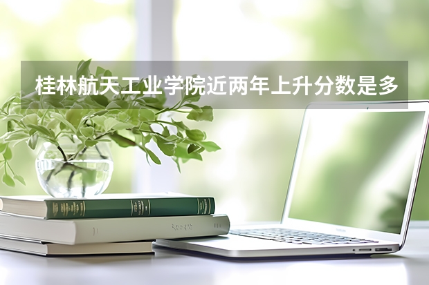 桂林航天工业学院近两年上升分数是多少（本科）
