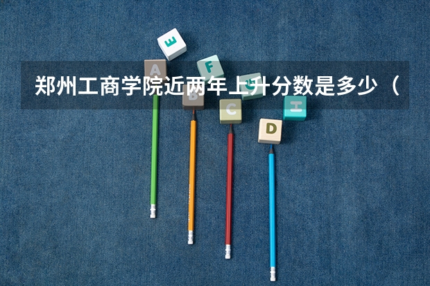 郑州工商学院近两年上升分数是多少（本科）