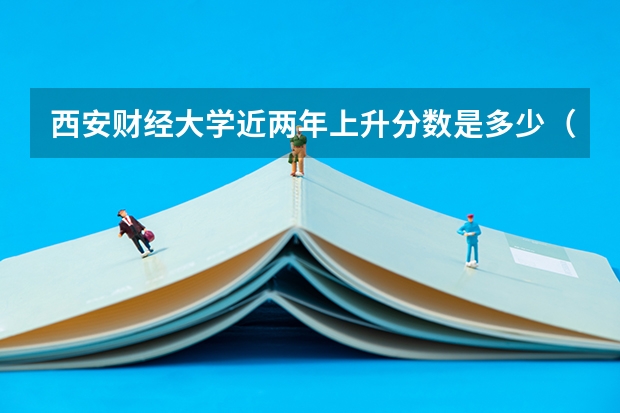 西安财经大学近两年上升分数是多少（本科）