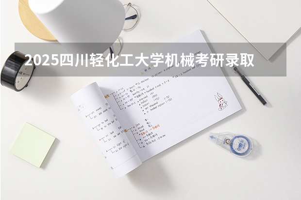 2025四川轻化工大学机械考研录取分析,四川轻化工大学机械考研难不难? 2025四川高考难么