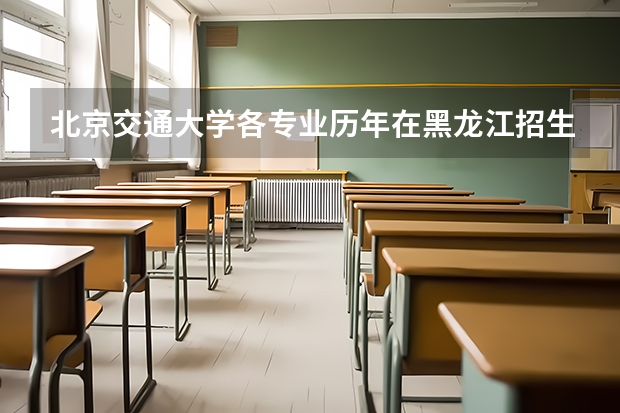 北京交通大学各专业历年在黑龙江招生人数是多少