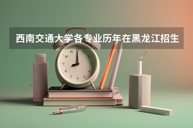 西南交通大学各专业历年在黑龙江招生人数是多少