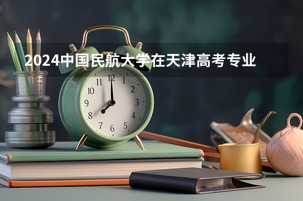 2024中国民航大学在天津高考专业招生计划人数预测