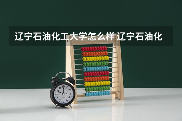 辽宁石油化工大学怎么样 辽宁石油化工大学专业和录取分数线介绍