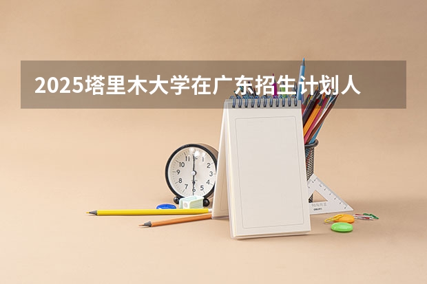 2025塔里木大学在广东招生计划人数一览表