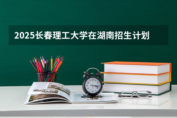 2025长春理工大学在湖南招生计划人数一览表