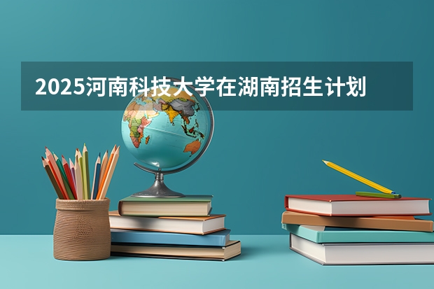 2025河南科技大学在湖南招生计划人数一览表
