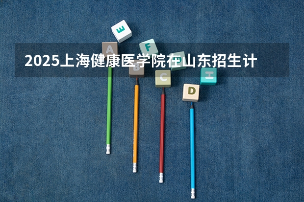 2025上海健康医学院在山东招生计划人数一览表