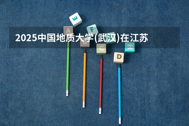 2025中国地质大学(武汉)在江苏招生计划人数一览表