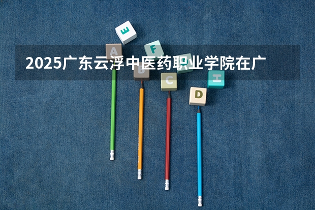 2025广东云浮中医药职业学院在广东招生计划人数一览表