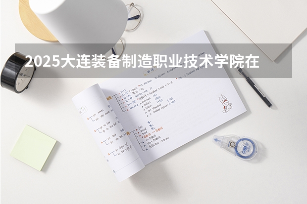 2025大连装备制造职业技术学院在河北招生计划人数一览表