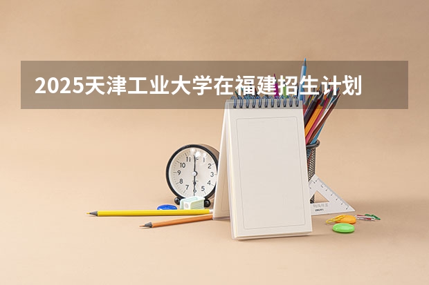 2025天津工业大学在福建招生计划人数一览表