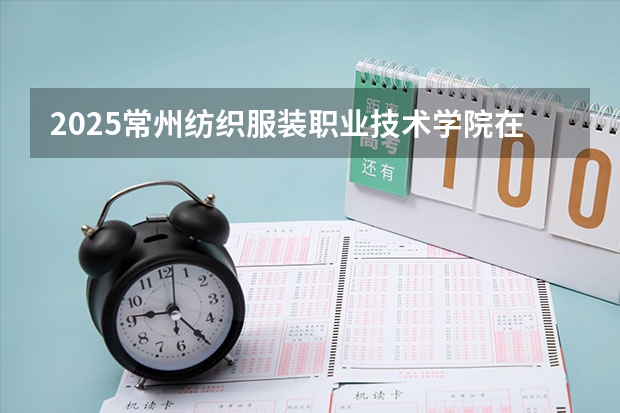 2025常州纺织服装职业技术学院在安徽招生计划人数一览表