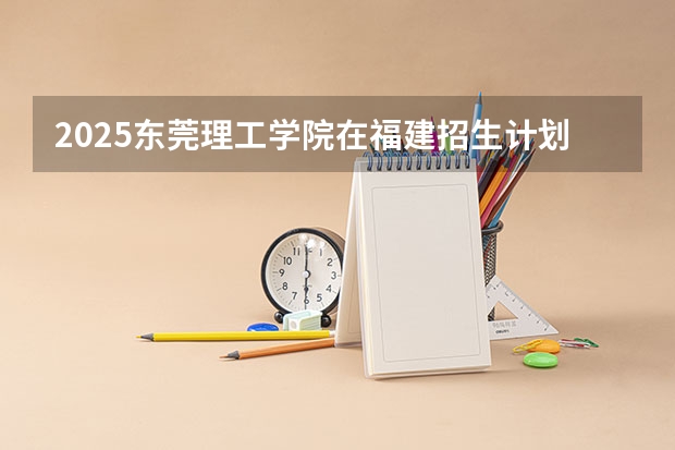 2025东莞理工学院在福建招生计划人数一览表