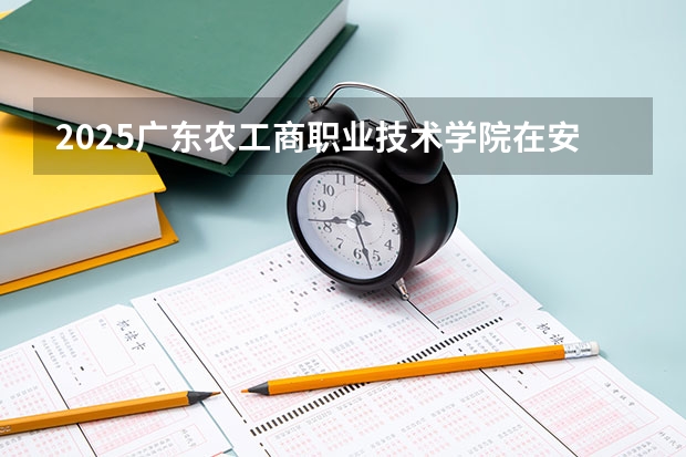 2025广东农工商职业技术学院在安徽招生计划人数一览表