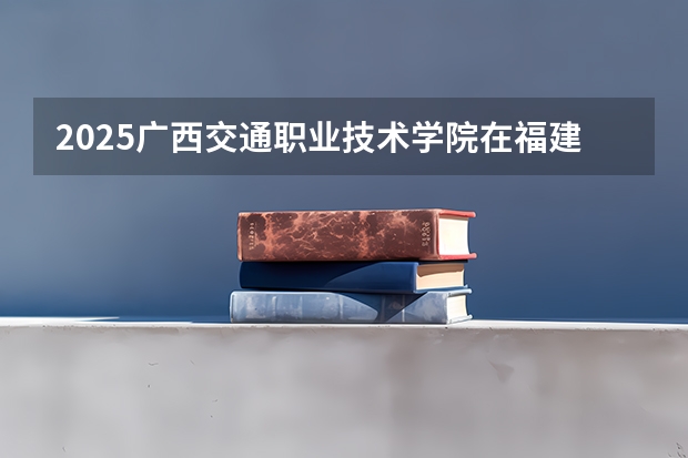 2025广西交通职业技术学院在福建招生计划人数一览表