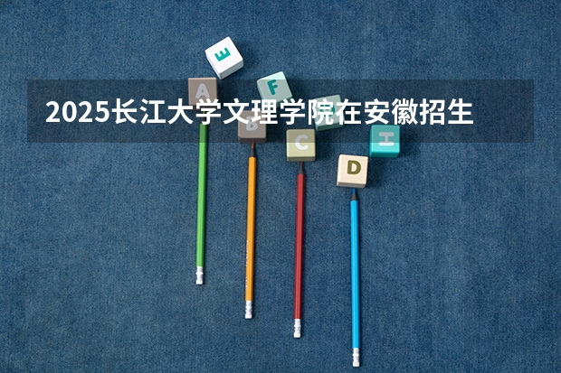 2025长江大学文理学院在安徽招生计划人数一览表