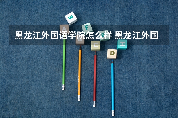 黑龙江外国语学院怎么样 黑龙江外国语学院专业和录取分数线介绍