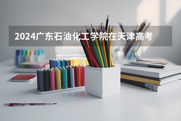 2024广东石油化工学院在天津高考专业招生计划人数预测
