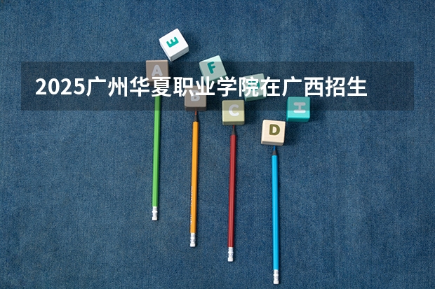 2025广州华夏职业学院在广西招生计划一览表
