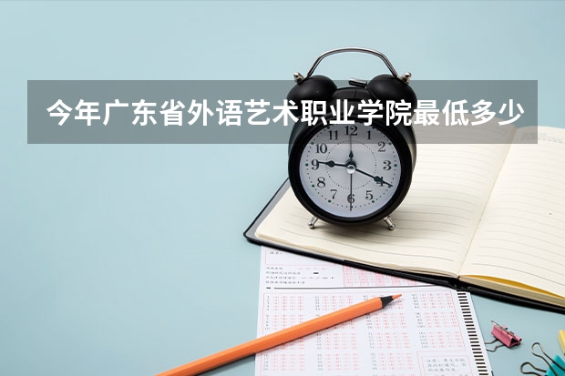 今年广东省外语艺术职业学院最低多少分能录取 广东历年录取分数线