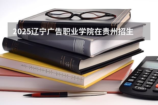 2025辽宁广告职业学院在贵州招生计划一览表