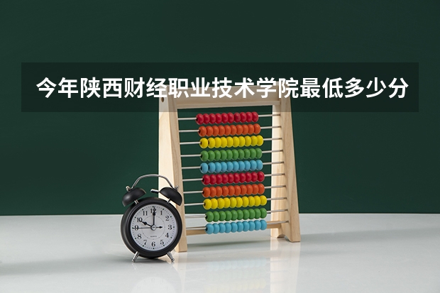 今年陕西财经职业技术学院最低多少分能录取 陕西历年录取分数线