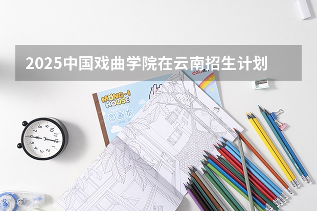 2025中国戏曲学院在云南招生计划一览表
