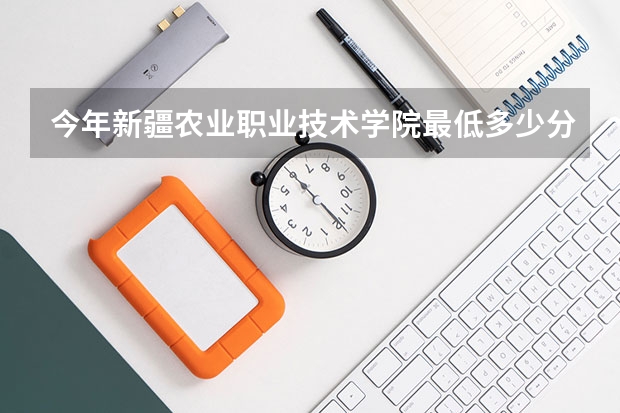 今年新疆农业职业技术学院最低多少分能录取 新疆历年录取分数线