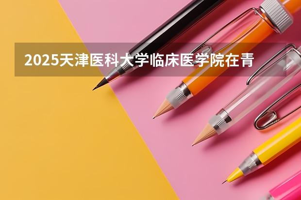 2025天津医科大学临床医学院在青海招生计划一览表