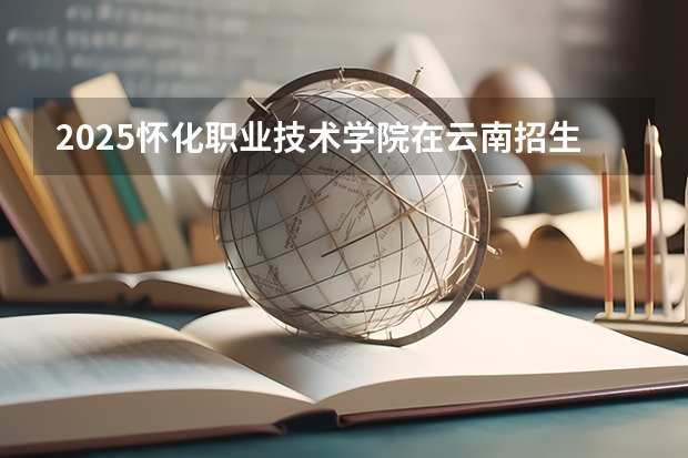 2025怀化职业技术学院在云南招生计划一览表